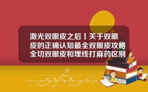 激光双眼皮之后丨关于双眼皮的正确认知最全双眼皮攻略全切双眼皮和埋线打麻药区别