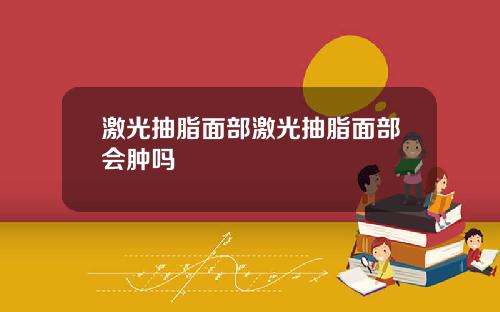 激光抽脂面部激光抽脂面部会肿吗