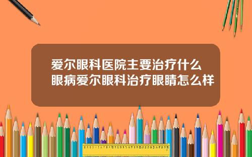 爱尔眼科医院主要治疗什么眼病爱尔眼科治疗眼睛怎么样