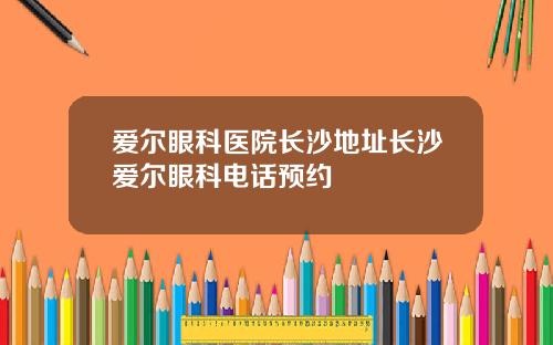 爱尔眼科医院长沙地址长沙爱尔眼科电话预约