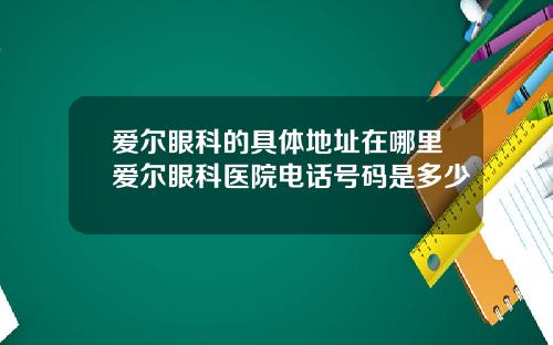 爱尔眼科的具体地址在哪里爱尔眼科医院电话号码是多少