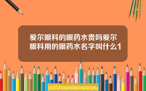 爱尔眼科的眼药水贵吗爱尔眼科用的眼药水名字叫什么1