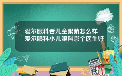 爱尔眼科看儿童眼睛怎么样爱尔眼科小儿眼科哪个医生好