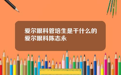 爱尔眼科管培生是干什么的爱尔眼科陈志永
