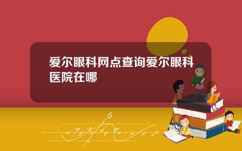 爱尔眼科网点查询爱尔眼科医院在哪