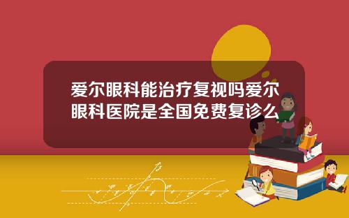 爱尔眼科能治疗复视吗爱尔眼科医院是全国免费复诊么