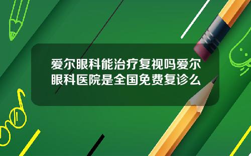 爱尔眼科能治疗复视吗爱尔眼科医院是全国免费复诊么