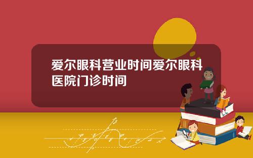 爱尔眼科营业时间爱尔眼科医院门诊时间