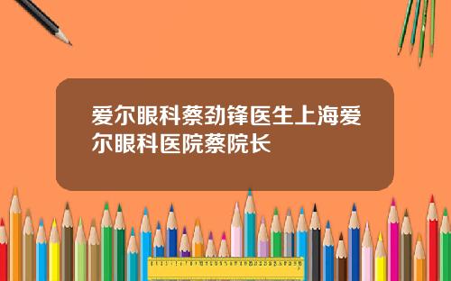 爱尔眼科蔡劲锋医生上海爱尔眼科医院蔡院长