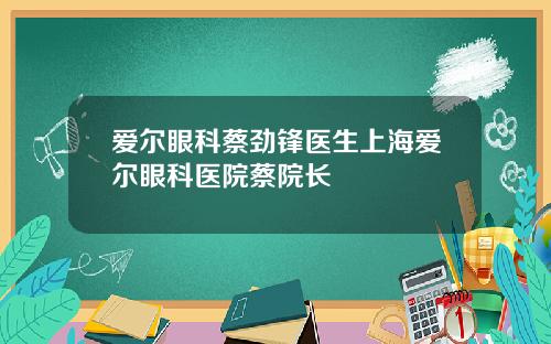 爱尔眼科蔡劲锋医生上海爱尔眼科医院蔡院长