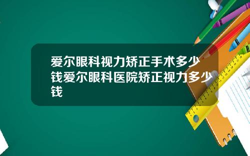 爱尔眼科视力矫正手术多少钱爱尔眼科医院矫正视力多少钱