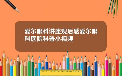 爱尔眼科讲座观后感爱尔眼科医院科普小视频