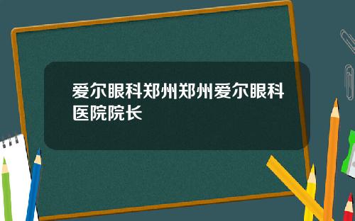 爱尔眼科郑州郑州爱尔眼科医院院长