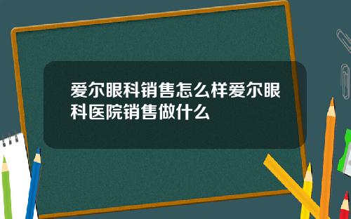 爱尔眼科销售怎么样爱尔眼科医院销售做什么
