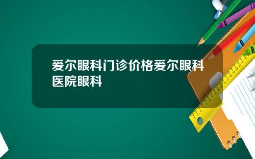 爱尔眼科门诊价格爱尔眼科医院眼科
