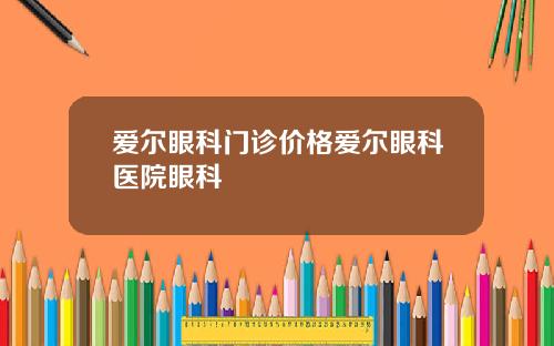 爱尔眼科门诊价格爱尔眼科医院眼科