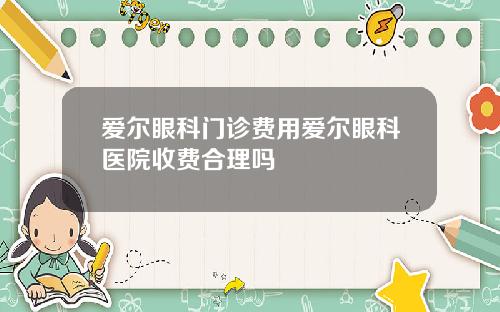爱尔眼科门诊费用爱尔眼科医院收费合理吗