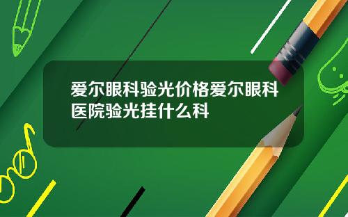 爱尔眼科验光价格爱尔眼科医院验光挂什么科