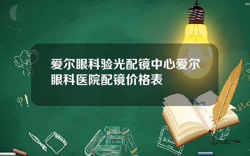 爱尔眼科验光配镜中心爱尔眼科医院配镜价格表