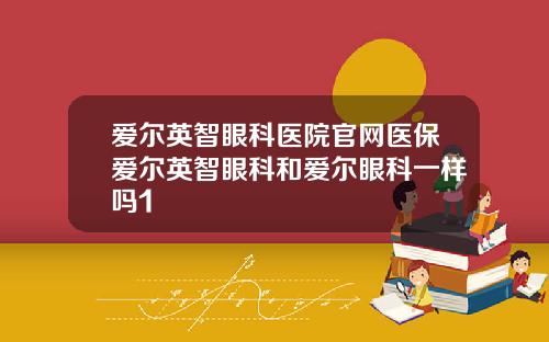 爱尔英智眼科医院官网医保爱尔英智眼科和爱尔眼科一样吗1