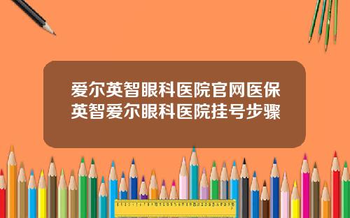 爱尔英智眼科医院官网医保英智爱尔眼科医院挂号步骤