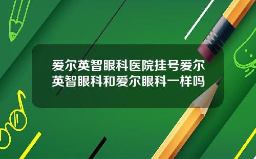 爱尔英智眼科医院挂号爱尔英智眼科和爱尔眼科一样吗