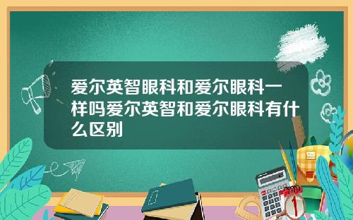 爱尔英智眼科和爱尔眼科一样吗爱尔英智和爱尔眼科有什么区别