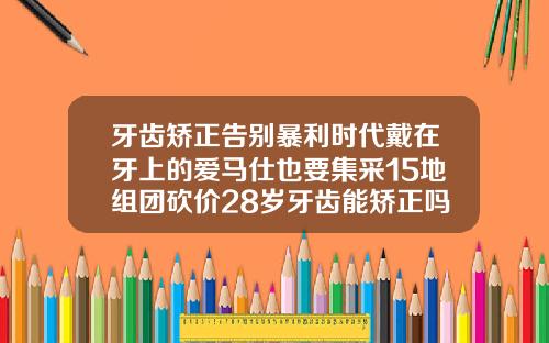 牙齿矫正告别暴利时代戴在牙上的爱马仕也要集采15地组团砍价28岁牙齿能矫正吗图片