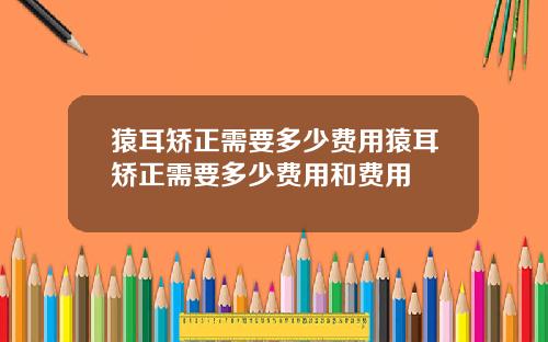 猿耳矫正需要多少费用猿耳矫正需要多少费用和费用