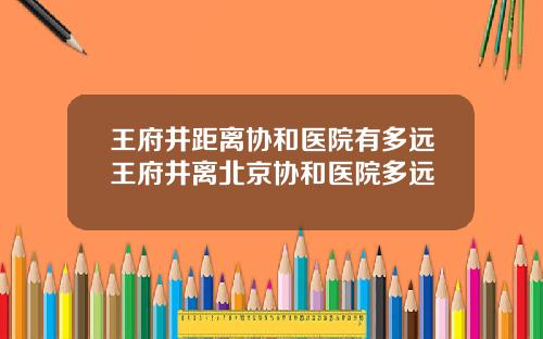 王府井距离协和医院有多远王府井离北京协和医院多远