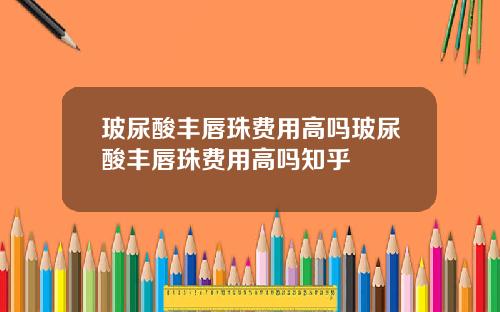 玻尿酸丰唇珠费用高吗玻尿酸丰唇珠费用高吗知乎