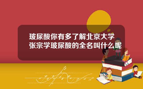 玻尿酸你有多了解北京大学张宗学玻尿酸的全名叫什么呢