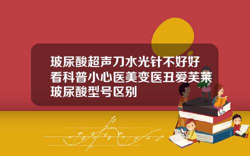 玻尿酸超声刀水光针不好好看科普小心医美变医丑爱芙莱玻尿酸型号区别