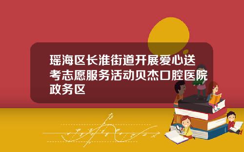 瑶海区长淮街道开展爱心送考志愿服务活动贝杰口腔医院政务区