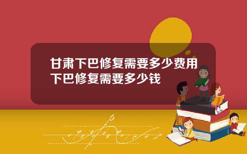 甘肃下巴修复需要多少费用下巴修复需要多少钱