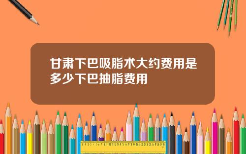 甘肃下巴吸脂术大约费用是多少下巴抽脂费用