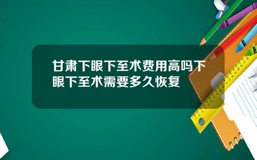 甘肃下眼下至术费用高吗下眼下至术需要多久恢复