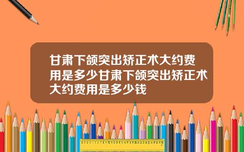 甘肃下颌突出矫正术大约费用是多少甘肃下颌突出矫正术大约费用是多少钱