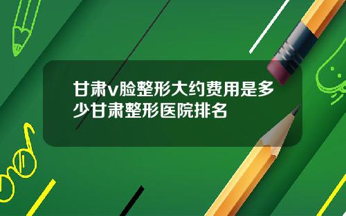 甘肃v脸整形大约费用是多少甘肃整形医院排名