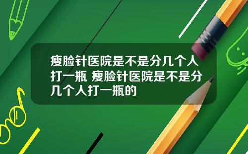 瘦脸针医院是不是分几个人打一瓶 瘦脸针医院是不是分几个人打一瓶的