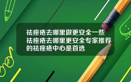 祛痤疮去哪里做更安全一些祛痤疮去哪里更安全专家推荐的祛痤疮中心是首选