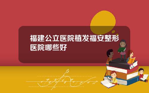 福建公立医院植发福安整形医院哪些好