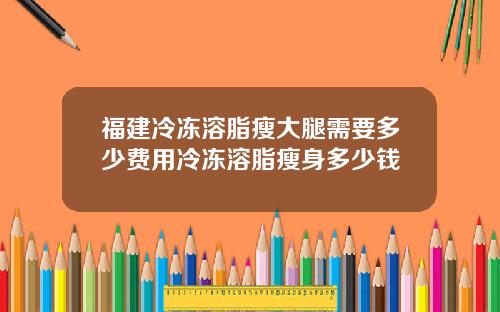 福建冷冻溶脂瘦大腿需要多少费用冷冻溶脂瘦身多少钱