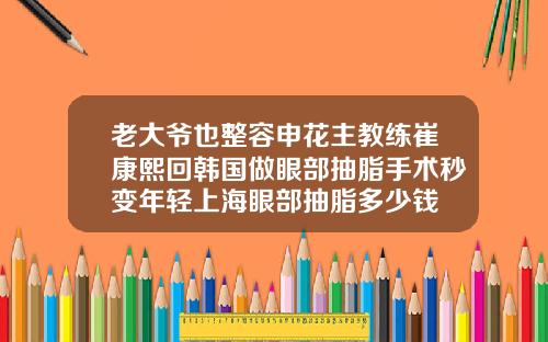 老大爷也整容申花主教练崔康熙回韩国做眼部抽脂手术秒变年轻上海眼部抽脂多少钱