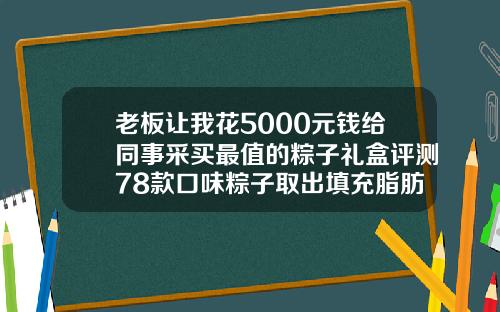 老板让我花5000元钱给同事采买最值的粽子礼盒评测78款口味粽子取出填充脂肪是粒粒