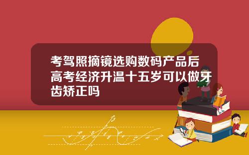 考驾照摘镜选购数码产品后高考经济升温十五岁可以做牙齿矫正吗