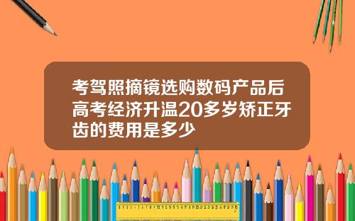 考驾照摘镜选购数码产品后高考经济升温20多岁矫正牙齿的费用是多少