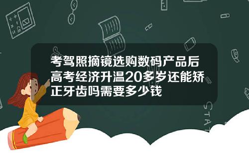 考驾照摘镜选购数码产品后高考经济升温20多岁还能矫正牙齿吗需要多少钱