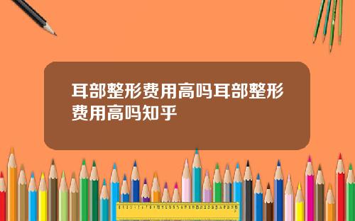 耳部整形费用高吗耳部整形费用高吗知乎