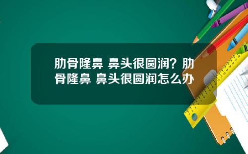 肋骨隆鼻 鼻头很圆润?肋骨隆鼻 鼻头很圆润怎么办